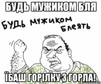 Будь мужиком бля їбаш горілку з горла!