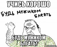 Учись хорошо Будь мужиком блеать!