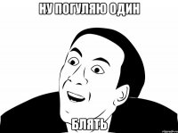 ну погуляю один блять