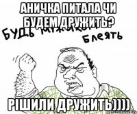 АНИЧКА ПИТАЛА ЧИ БУДЕМ ДРУЖИТЬ? РІШИЛИ ДРУЖИТЬ))))