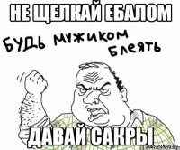 не щелкай ебалом давай сакры