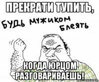 Прекрати тупить, когда Юрцом разговариваешь!