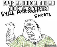 Будь мужиком! Пожми 100 на раз блеать! 