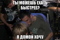 Ты можешь ехать быстрее? Я домой хочу