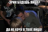 -Эрик будешь яйцо? Да не хочу я твоё яйцо!