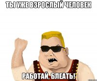 ТЫ УЖЕ ВЗРОСЛЫЙ ЧЕЛОВЕК РАБОТАЙ, БЛЕАТЬ!