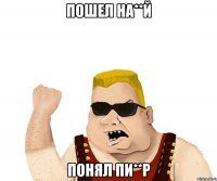 Пошел на**й Понял пи**р