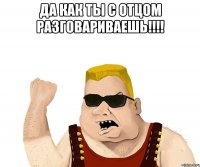 Да как ты с отцом разговариваешь!!!! 