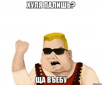 хуля палишь? ща въебу