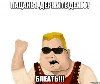 ПАЦАНЫ, ДЕРЖИТЕ ДЕНЮ! БЛЕАТЬ!!!