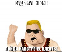 будь мужиком! пойди навстречу, блеать!