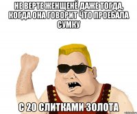 Не верте женщенё даже тогда, когда она говорит что проебала сумку с 20 слитками золота