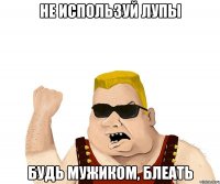 не используй лупы будь мужиком, блеать