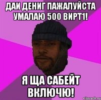 Даи дениг пажалуйста умалаю 500 вирт1! Я ща сабейт включю!