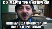 С 8 Марта тебя Женечка! Меня балбеса можно только понять и простить)))