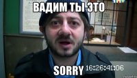 вАДИМ ТЫ ЭТО SORRY