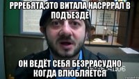 ррребята,это витала насрррал в подъезде он ведёт себя безррасудно когда влюбляется