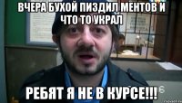 вчера бухой пиздил ментов и что то украл ребят я не в курсе!!!