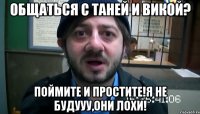 общаться с таней и викой? поймите и простите!я не будууу,они лохи!