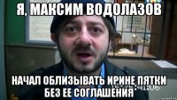 Я, Максим Водолазов начал облизывать Ирине пятки без ее соглашения