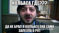 колбаса где??? да не брал я колбасу она сама залезла в рот