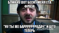 блин ну вот бесит меня ета фраза "ну ты же барррррррадач" и што теперь