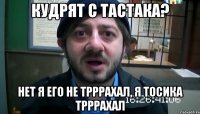 Кудрят с Тастака? Нет я его не трррахал, я Тосика трррахал