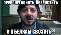 ПРРРОШУ ПОНЯТЬ, ПРРРОСТИТЬ И К БЕЛКАМ СВОЗИТЬ...