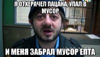 Я отхерачел пацана, упал в мусор И меня забрал мусор епта