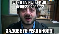 Шо ти палиш на мене вечно?????????? задовбує реально!!!!!