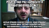 Ребята, еще раз здрасьте! Я работаю в КШДС №2. -Ночью пришла Софа из 7 класса. -Одна пришла?! -Нет,с с тонной жира. -Потом что было? -Но вдруг она накинулась, и начала есть мою руку.