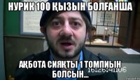 Нурик 100 қызын болғанша Ақбота сияқты 1 томпиын болсын...