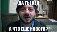 да ты кеп а что еще нового?