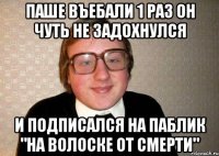 паше въебали 1 раз он чуть не задохнулся и подписался на паблик "на волоске от смерти"