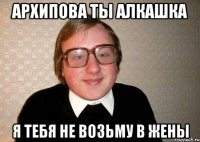 Архипова ты алкашка я тебя не возьму в жены