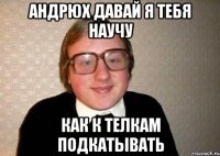 андрюх давай я тебя научу как к телкам подкатывать