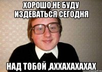хорошо,не буду издеваться сегодня НАД ТОБОЙ ,АХХАХАХАХАХ