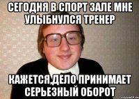 сегодня в спорт зале мне улыбнулся тренер кажется,дело принимает серьезный оборот