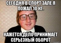 сегодня в спорт зале я пожал 10 кг. кажется,дело принимает серьезный оборот