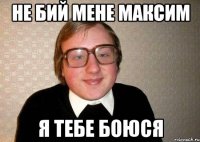 не бий мене максим я тебе боюся