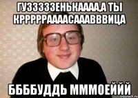Гузззззенькаааа,а ты кррррраааасааавввица ббббуддь мммоеййй