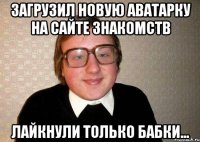 Загрузил новую аватарку на сайте знакомств Лайкнули только бабки...