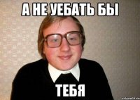 А НЕ УЕБАТЬ БЫ ТЕБЯ