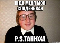 Жди меня моя сладенькая P.s.Танюха