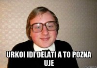  urkoi idi delati a to pozna uje