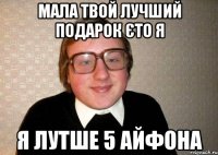 мала твой лучший подарок єто я я лутше 5 айфона