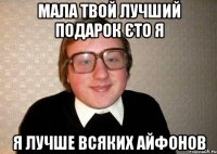 мала твой лучший подарок єто я я лучше всяких айфонов