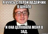 Я учусь с Лерой Авдейчик в школе и она целовала меня в ЗАД.