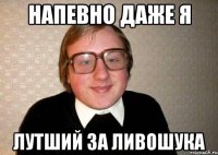 напевно даже я лутший за ливошука