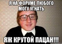 я на форуме любого могу угнать яж крутой пацан!!!